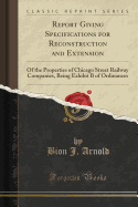 Report Giving Specifications for Reconstruction and Extension: Of the Properties of Chicago Street Railway Companies, Being Exhibit B of Ordinances (Classic Reprint)