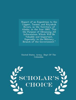 Report of an Expedition to the Copper, Tanana, and Koyukuk Rivers, in the Territory of Alaska, in the Year 1885, for the Purpose of Obtaining All Information Which Will Be Valuable and Important, Especially to the Military Branch of the Government... - United States Army Dept of the Columbi (Creator)