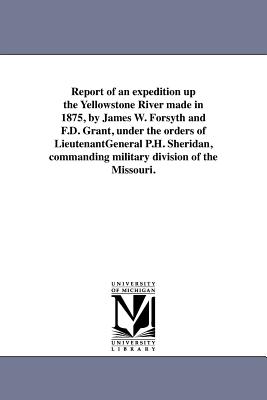 Report of an expedition up the Yellowstone River made in 1875, by James W. Forsyth and F.D. Grant, under the orders of LieutenantGeneral P.H. Sheridan, commanding military division of the Missouri. - United States War Dept