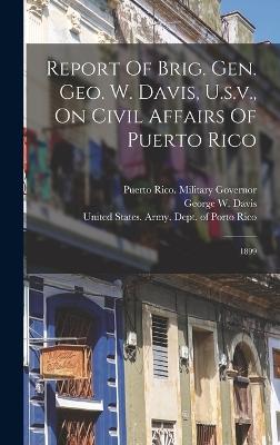 Report Of Brig. Gen. Geo. W. Davis, U.s.v., On Civil Affairs Of Puerto Rico: 1899 - Puerto Rico Military Governor (1899- (Creator), and Davis, George W (George Whitefield) (Creator), and United States Army...