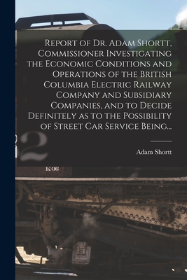 Report of Dr. Adam Shortt, Commissioner Investigating the Economic Conditions and Operations of the British Columbia Electric Railway Company and Subsidiary Companies, and to Decide Definitely as to the Possibility of Street Car Service Being... - Shortt, Adam 1859-1931