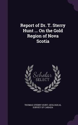 Report of Dr. T. Sterry Hunt ... On the Gold Region of Nova Scotia - Hunt, Thomas Sterry, and Geological Survey of Canada (Creator)