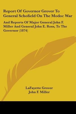 Report Of Governor Grover To General Schofield On The Modoc War: And Reports Of Major General John F. Miller And General John E. Ross, To The Governor (1874) - Grover, Lafayette, and Miller, John F, and Ross, John E