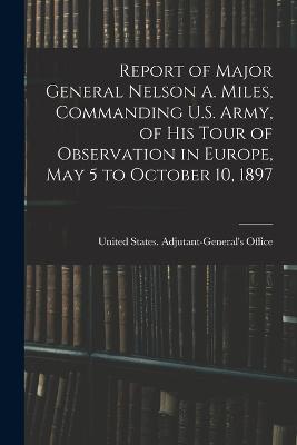 Report of Major General Nelson A. Miles, Commanding U.S. Army, of His Tour of Observation in Europe, May 5 to October 10, 1897 - United States Adjutant-General's Off (Creator)