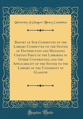 Report of Sub-Committee of the Library Committee on the System of Distributing and Managing Certain Parts of the Libraries in Other Universities, and the Applicability of the System to the Library of the University of Glasgow (Classic Reprint) - Committee, University of Glasgow Library
