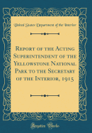 Report of the Acting Superintendent of the Yellowstone National Park to the Secretary of the Interior, 1915 (Classic Reprint)