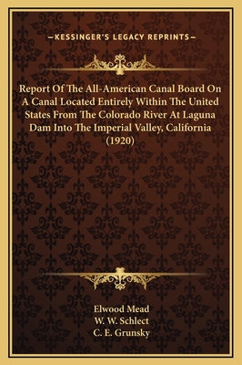 Report of the All-American Canal Board on a Canal Located Entirely Within the United States from the Colorado River at Laguna Dam Into the Imperial Valley, California (1920) - Mead, Elwood, and Schlect, W W, and Grunsky, C E