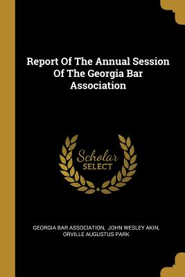 Report Of The Annual Session Of The Georgia Bar Association - Association, Georgia Bar, and John Wesley Akin (Creator), and Orville Augustus Park (Creator)