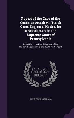 Report of the Case of the Commonwealth vs. Tench Coxe, Esq. on a Motion for a Mandamus, in the Supreme Court of Pennsylvania: Taken From the Fourth Volume of Mr. Dallas's Reports: Published With his Consent - Coxe, Tench