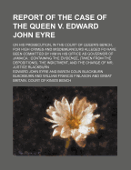 Report of the Case of the Queen V. Edward John Eyre: On His Prosecution, in the Court of Queen's Bench, for High Crimes and Misdemeanours Alleged Fo Have Been Committed by Him in His Office as Governor of Jamaica: Containing the Evidence, (Taken from the - Eyre, Edward John