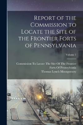Report of the Commission to Locate the Site of the Frontier Forts of Pennsylvania; Volume 1 - Montgomery, Thomas Lynch, and Commission to Locate the Site of the (Creator)
