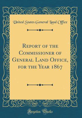 Report of the Commissioner of General Land Office, for the Year 1867 (Classic Reprint) - Office, United States General Land