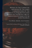 Report Of The Committee Appointed By The Lords Commissioners Of The Admiralty To Inquire Into And Report On The Recent Arctic Expeditions In Search Of Sir John Franklin: Together With The Minutes Of Evidence Taken Before The Committee And Papers