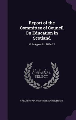 Report of the Committee of Council On Education in Scotland: With Appendix, 1874-75 - Great Britain Scottish Education Dept (Creator)