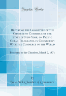 Report of the Committee of the Chamber of Commerce of the State of New-York, on Pacific Ocean Telegraphs, in Connection with the Commerce of the World: Presented to the Chamber, March 2, 1871 (Classic Reprint)