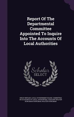 Report Of The Departmental Committee Appointed To Inquire Into The Accounts Of Local Authorities - Great Britain Local Government Board C (Creator), and Viscount Walter Runciman Runciman (Creator), and Runciman, Walter