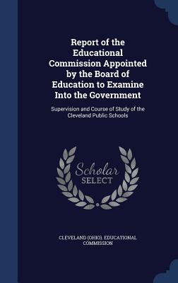 Report of the Educational Commission Appointed by the Board of Education to Examine Into the Government: Supervision and Course of Study of the Cleveland Public Schools - Cleveland (Ohio) Educational Commission (Creator)