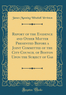 Report of the Evidence and Other Matter Presented Before a Joint Committee of the City Council of Boston Upon the Subject of Gas (Classic Reprint)