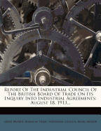 Report Of The Industrial Council Of The British Board Of Trade On Its Inquiry Into Industrial Agreements: August 18, 1913