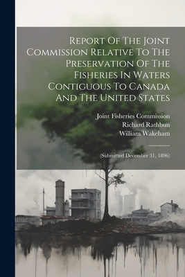 Report Of The Joint Commission Relative To The Preservation Of The Fisheries In Waters Contiguous To Canada And The United States: (submitted December 31, 1896) - Joint Fisheries Commission (United St (Creator), and Wakeham, William, and Rathbun, Richard