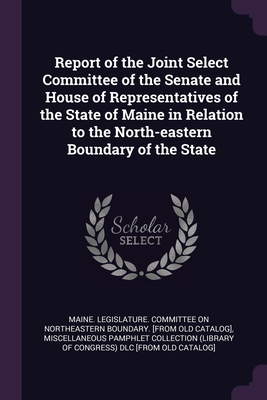 Report of the Joint Select Committee of the Senate and House of Representatives of the State of Maine in Relation to the North-eastern Boundary of the State - Maine Legislature Committee on Northea (Creator), and Miscellaneous Pamphlet Collection (Libra (Creator)