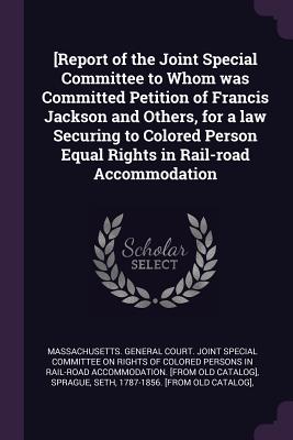 [Report of the Joint Special Committee to Whom was Committed Petition of Francis Jackson and Others, for a law Securing to Colored Person Equal Rights in Rail-road Accommodation - Massachusetts General Court Joint Spec (Creator), and Sprague, Seth, and Jackson, Francis