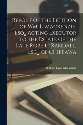 Report of the Petition of Wm. L. Mackenzie, Esq., Acting Executor to the Estate of the Late Robert Randall, Esq., of Chippawa [microform] - MacKenzie, William Lyon 1795-1861