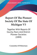 Report Of The Pioneer Society Of The State Of Michigan V5: Together With Reports Of County, Town, And District Pioneer Societies (1884)