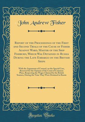 Report of the Proceedings of the First and Second Trials of the Cause of Fisher Against Ward, Master of the Ship Fishburn, Which Was Detained in Russia During the Late Embargo on the British Ships: With the Arguments of Counsel, on the Special Case, Reser - Fisher, John Andrew