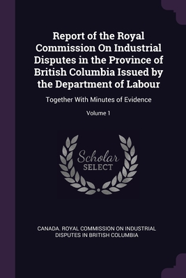 Report of the Royal Commission On Industrial Disputes in the Province of British Columbia Issued by the Department of Labour: Together With Minutes of Evidence; Volume 1 - Canada Royal Commission on Industrial D (Creator)