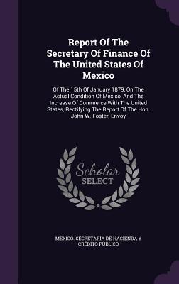 Report Of The Secretary Of Finance Of The United States Of Mexico: Of The 15th Of January 1879, On The Actual Condition Of Mexico, And The Increase Of Commerce With The United States, Rectifying The Report Of The Hon. John W. Foster, Envoy - Mexico Secretara de Hacienda Y Crdi (Creator)