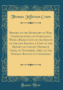 Report of the Secretary of War, Communicating, in Compliance with a Resolution of the Senate of the 5th Instant, a Copy of the Report of Captain Thomas J. Cram, of November, 1856, on the Oceanic Routes to California (Classic Reprint)