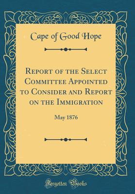 Report of the Select Committee Appointed to Consider and Report on the Immigration: May 1876 (Classic Reprint) - Cape of Good Hope