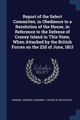 Report of the Select Committee, in Obedience to a Resolution of the House, in Reference to the Defense of Craney Island in This State, When Attacked by the British Forces on the 22d of June, 1813 - Virginia General Assembly House of del (Creator)