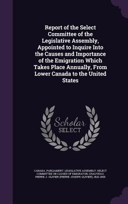 Report of the Select Committee of the Legislative Assembly, Appointed to Inquire Into the Causes and Importance of the Emigration Which Takes Place Annually, From Lower Canada to the United States - Canada Parliament Legislative Assembly (Creator), and Chauveau, Pierre-J-Olivier 1820-1890