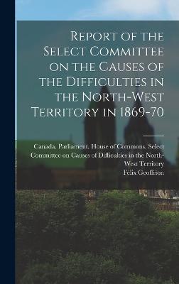 Report of the Select Committee on the Causes of the Difficulties in the North-West Territory in 1869-70 - Canada Parliament House of Commons (Creator), and Geoffrion, Fe lix 1832-1894 (Creator)