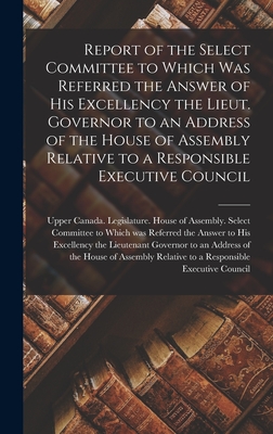 Report of the Select Committee to Which Was Referred the Answer of His Excellency the Lieut. Governor to an Address of the House of Assembly Relative to a Responsible Executive Council [microform] - Upper Canada Legislature House of a (Creator)