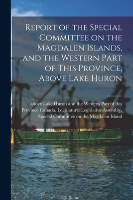 Report of the Special Committee on the Magdalen Islands, and the Western Part of This Province, Above Lake Huron [microform] - Canada Legislature Legislative Asse (Creator)