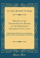 Report of the Transportation Bureau of the Merchants' Exchange of St. Louis: Submitted to the Executive Committee, April 12, 1876, and Ordered to Be Printed (Classic Reprint)