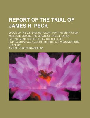 Report of the Trial of James H. Peck: Judge of the U.S. District Court for the District of Missouri, Before the Senate of the U.S. on an Impeachment Preferred by the House of Representatives Against Him for High Misdemeanors in Office - Stansbury, Arthur Joseph