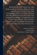 Report of the Trial of the Hon. Samuel Chase, One of the Associate Justices of the Supreme Court of the United States, Before the High Court of Impeachment: Composed of the Senate of the United States, for Charges Exhibited Against Him by the House of Rep