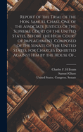 Report of the Trial of the Hon. Samuel Chase, One of the Associate Justices of the Supreme Court of the United States, Before the High Court of Impeachment, Composed of the Senate of the United States, for Charges Exhibited Against Him by the House Of...