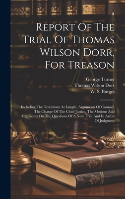 Report Of The Trial Of Thomas Wilson Dorr, For Treason: Including The Testimony At Length, Arguments Of Counsel, The Charge Of The Chief Justice, The Motions And Arguments On The Questions Of A New Trial And In Arrest Of Judgment - Dorr, Thomas Wilson, and W S Burges (Creator), and Turner, George