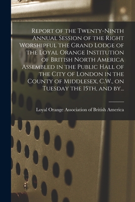 Report of the Twenty-ninth Annual Session of the Right Worshipful the Grand Lodge of the Loyal Orange Institution of British North America Assembled in the Public Hall of the City of London in the County of Middlesex, C.W., on Tuesday the 15th, and By... - Loyal Orange Association of British a (Creator)