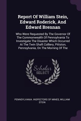 Report Of William Stein, Edward Roderick, And Edward Brennan: Who Were Requested By The Governor Of The Commonwealth Of Pennsylvania To Investigate The Disaster Which Occurred At The Twin Shaft Colliery, Pittston, Pennsylvania, On The Morning Of The - Pennsylvania Inspectors of Mines (Creator), and Stein, William