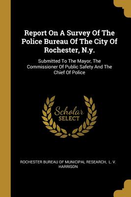 Report On A Survey Of The Police Bureau Of The City Of Rochester, N.y.: Submitted To The Mayor, The Commissioner Of Public Safety And The Chief Of Police - Rochester Bureau of Municipal Research (Creator), and L V Harrison (Creator)