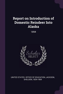 Report on Introduction of Domestic Reindeer Into Alaska: 1894 - United States Office of Education (Creator), and Jackson, Sheldon