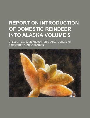 Report on Introduction of Domestic Reindeer Into Alaska Volume 5 - Jackson, Sheldon