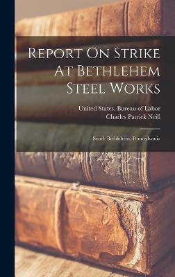 Report On Strike At Bethlehem Steel Works: South Bethlehem, Pennsylvania - United States Bureau of Labor (Creator), and Charles Patrick Neill (Creator)