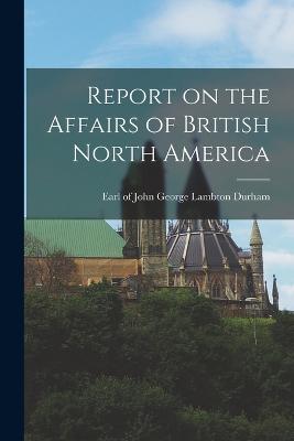 Report on the Affairs of British North America - Durham, John George Lambton Earl of (Creator)